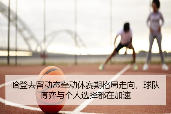 哈登去留动态牵动休赛期格局走向，球队博弈与个人选择都在加速 - hth